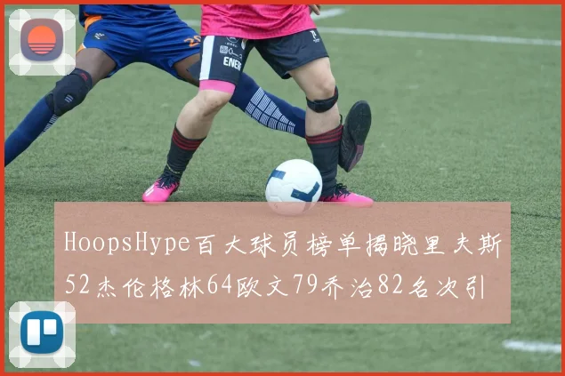HoopsHype百大球员榜单揭晓里夫斯52杰伦格林64欧文79乔治82名次引关注