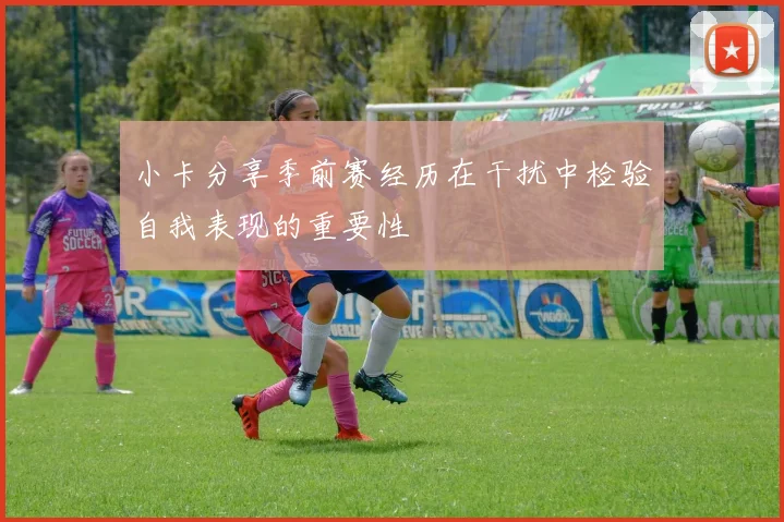 小卡分享季前赛经历在干扰中检验自我表现的重要性