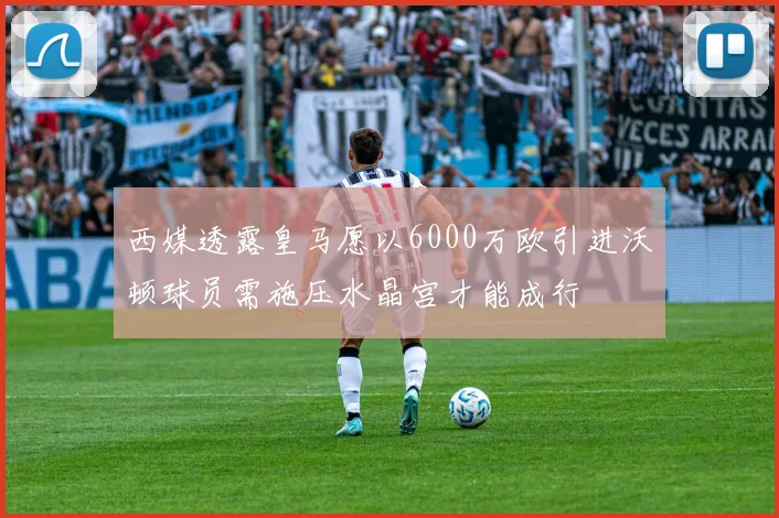 西媒透露皇马愿以6000万欧引进沃顿球员需施压水晶宫才能成行