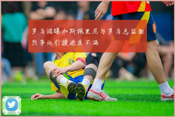 罗马诺曝加斯佩里尼与罗马总监激烈争论引援进度不满