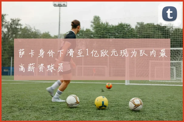 萨卡身价下滑至1亿欧元现为队内最高薪资球员