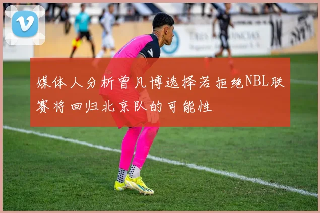 媒体人分析曾凡博选择若拒绝NBL联赛将回归北京队的可能性