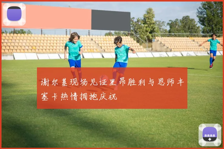 谢尔基现场见证里昂胜利与恩师丰塞卡热情拥抱庆祝