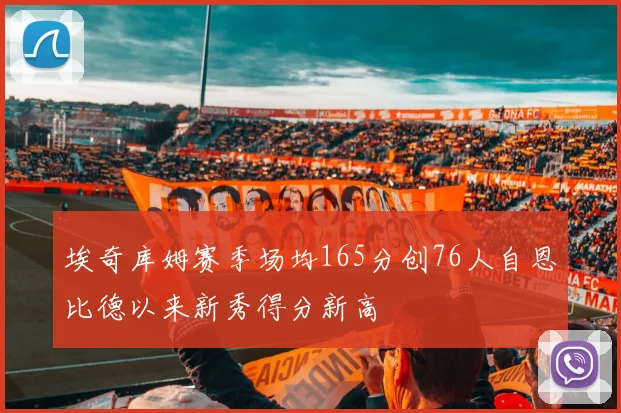 埃奇库姆赛季场均165分创76人自恩比德以来新秀得分新高