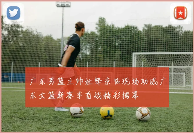广东男篮主帅杜锋亲临现场助威广东女篮新赛季首战精彩揭幕