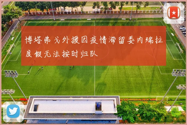 博塔弗戈外援因疫情滞留委内瑞拉度假无法按时归队