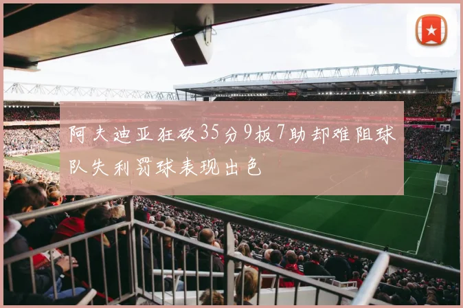 阿夫迪亚狂砍35分9板7助却难阻球队失利罚球表现出色