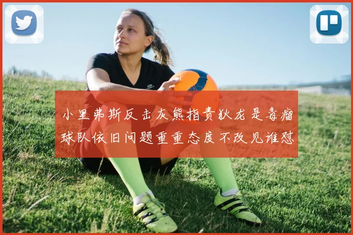 小里弗斯反击灰熊指责狄龙是毒瘤球队依旧问题重重态度不改见谁怼谁