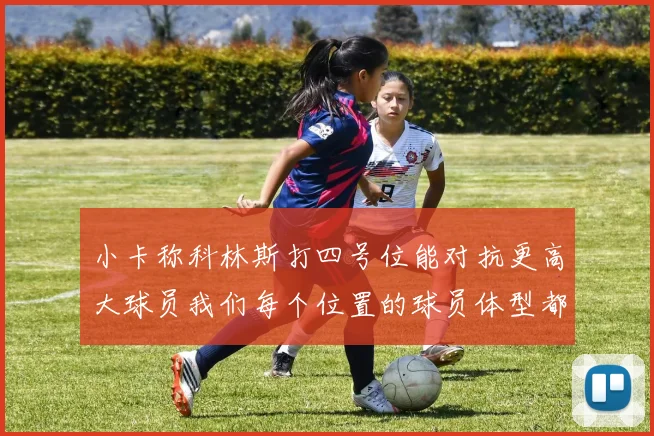 小卡称科林斯打四号位能对抗更高大球员我们每个位置的球员体型都很出色