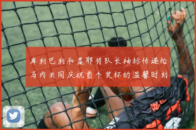 库利巴利和盖耶将队长袖标传递给马内共同庆祝首个奖杯的温馨时刻