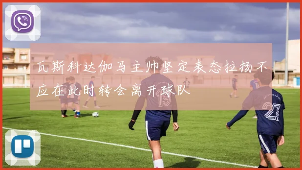 瓦斯科达伽马主帅坚定表态拉扬不应在此时转会离开球队