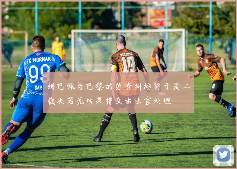 姆巴佩与巴黎的劳资纠纷将于周二裁决若无结果将交由法官处理