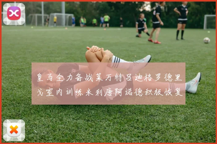 皇马全力备战莱万特吕迪格罗德里戈室内训练米利唐阿诺德积极恢复状态