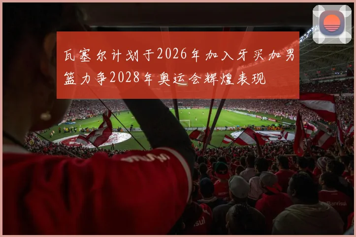 瓦塞尔计划于2026年加入牙买加男篮力争2028年奥运会辉煌表现