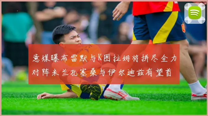 意媒曝布雷默与K图拉姆将拼尽全力对阵米兰孔塞桑与伊尔迪兹有望首发出战