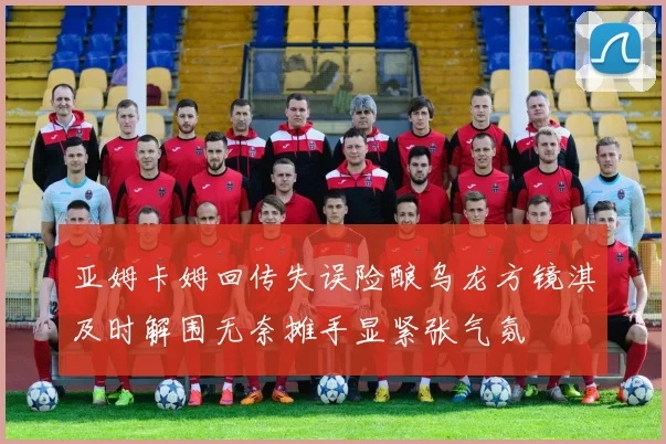 亚姆卡姆回传失误险酿乌龙方镜淇及时解围无奈摊手显紧张气氛